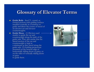Glossary of Elevator Terms
Glossary of Elevator Terms
„
„ Guide Rails
Guide Rails -
- Steel T
Steel T-
-, round, or
, round, or
formed sections with guiding surfaces
formed sections with guiding surfaces
installed vertically in a
installed vertically in a hoistway
hoistway to
to
guide and direct the course of travel of
guide and direct the course of travel of
an elevator car and elevator
an elevator car and elevator
counterweights.
counterweights.
„
„ Guide Shoes
Guide Shoes -
- (1) Devices used
(1) Devices used
mainly to guide the car and
mainly to guide the car and
counterweight along the path of the
counterweight along the path of the
guide rails. They also assure that the
guide rails. They also assure that the
lateral motion of the car and
lateral motion of the car and
counterweight is kept at
counterweight is kept at
a minimum as they travel along the
a minimum as they travel along the
guide rails. (2) Guiding projections
guide rails. (2) Guiding projections
mounted on the bottom edge of
mounted on the bottom edge of
horizontally sliding doors or gates, or
horizontally sliding doors or gates, or
on the sides of vertically sliding doors
on the sides of vertically sliding doors
or gates
or gates
to guide them.
to guide them.
 