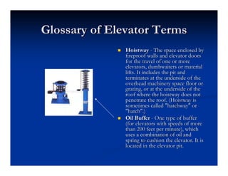 Glossary of Elevator Terms
Glossary of Elevator Terms
„
„ Hoistway
Hoistway -
- The space enclosed by
The space enclosed by
fireproof walls and elevator doors
fireproof walls and elevator doors
for the travel of one or more
for the travel of one or more
elevators, dumbwaiters or material
elevators, dumbwaiters or material
lifts. It includes the pit and
lifts. It includes the pit and
terminates at the underside of the
terminates at the underside of the
overhead machinery space floor or
overhead machinery space floor or
grating, or at the underside of the
grating, or at the underside of the
roof where the
roof where the hoistway
hoistway does not
does not
penetrate the roof. (
penetrate the roof. (Hoistway
Hoistway is
is
sometimes called "hatchway" or
sometimes called "hatchway" or
"hatch".)
"hatch".)
„
„ Oil Buffer
Oil Buffer -
- One type of buffer
One type of buffer
(for elevators with speeds of more
(for elevators with speeds of more
than 200 feet per minute), which
than 200 feet per minute), which
uses a combination of oil and
uses a combination of oil and
spring to cushion the elevator. It is
spring to cushion the elevator. It is
located in the elevator pit.
located in the elevator pit.
 