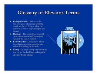 Glossary of Elevator Terms
Glossary of Elevator Terms
„
„ Pickup Rollers
Pickup Rollers -
- Devices on the
Devices on the
hoistway
hoistway door which mate with the
door which mate with the
clutch on the car door to allow the
clutch on the car door to allow the
hoistway
hoistway doors to be pulled open and
doors to be pulled open and
closed.
closed.
„
„ Platform
Platform -
- The entire floor assembly
The entire floor assembly
of an elevator on which passengers
of an elevator on which passengers
stand or the load is carried.
stand or the load is carried.
„
„ Roller Guides
Roller Guides -
- Guide shoes which
Guide shoes which
use rollers that rotate on guide rails
use rollers that rotate on guide rails
rather than sliding on the rails.
rather than sliding on the rails.
„
„ Safety
Safety -
- A large clamp that anchors
A large clamp that anchors
the car to the building to keep the
the car to the building to keep the
elevator from falling.
elevator from falling.
 