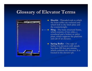 Glossary of Elevator Terms
Glossary of Elevator Terms
„
„ Shackle
Shackle -
- Threaded rods to which
Threaded rods to which
the hoist cables are
the hoist cables are socketed
socketed and
and
which bolt to the hitch plate and
which bolt to the hitch plate and
the counterweight.
the counterweight.
„
„ Sling
Sling -
- The basic structural frame,
The basic structural frame,
which consists of two stiles, a
which consists of two stiles, a
crosshead and a bolster or safety
crosshead and a bolster or safety
plant, which supports the platform
plant, which supports the platform
and cab of an elevator.
and cab of an elevator.
„
„ Spring Buffer
Spring Buffer -
- One type of
One type of
buffer, for elevators with speeds
buffer, for elevators with speeds
less then 200 feet per minute,
less then 200 feet per minute,
which cushions the elevator. It is
which cushions the elevator. It is
located in the elevator pit.
located in the elevator pit.
 