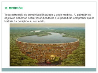 10. MEDICIÓN
Toda estrategia de comunicación puede y debe medirse. Al plantear los
objetivos debemos definir los indicadores que permitirán comprobar que la
historia ha cumplido su cometido.
 