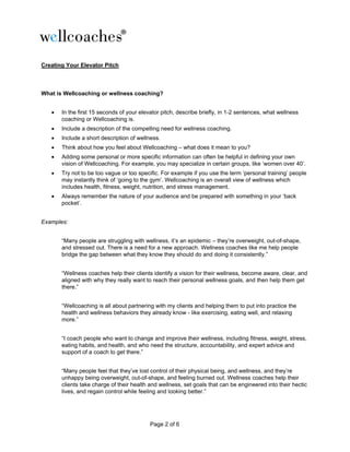 Page 2 of 6
Creating Your Elevator Pitch
What is Wellcoaching or wellness coaching?
• In the first 15 seconds of your elevator pitch, describe briefly, in 1-2 sentences, what wellness
coaching or Wellcoaching is.
• Include a description of the compelling need for wellness coaching.
• Include a short description of wellness.
• Think about how you feel about Wellcoaching – what does it mean to you?
• Adding some personal or more specific information can often be helpful in defining your own
vision of Wellcoaching. For example, you may specialize in certain groups, like ‘women over 40’.
• Try not to be too vague or too specific. For example if you use the term ‘personal training’ people
may instantly think of ‘going to the gym’. Wellcoaching is an overall view of wellness which
includes health, fitness, weight, nutrition, and stress management.
• Always remember the nature of your audience and be prepared with something in your ‘back
pocket’.
Examples:
“Many people are struggling with wellness, it’s an epidemic – they’re overweight, out-of-shape,
and stressed out. There is a need for a new approach. Wellness coaches like me help people
bridge the gap between what they know they should do and doing it consistently.”
“Wellness coaches help their clients identify a vision for their wellness, become aware, clear, and
aligned with why they really want to reach their personal wellness goals, and then help them get
there.”
“Wellcoaching is all about partnering with my clients and helping them to put into practice the
health and wellness behaviors they already know - like exercising, eating well, and relaxing
more.”
“I coach people who want to change and improve their wellness, including fitness, weight, stress,
eating habits, and health, and who need the structure, accountability, and expert advice and
support of a coach to get there.”
“Many people feel that they’ve lost control of their physical being, and wellness, and they’re
unhappy being overweight, out-of-shape, and feeling burned out. Wellness coaches help their
clients take charge of their health and wellness, set goals that can be engineered into their hectic
lives, and regain control while feeling and looking better.”
 