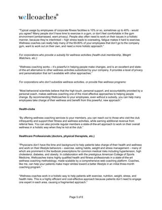 Page 5 of 6
“Typical usage by employees of corporate fitness facilities is 10% or so, sometimes up to 40% - would
you agree? Many people don’t have time to exercise in a gym, or don’t feel comfortable in the gym
environment (embarrassed, want privacy). People also often need to work on their issues in a holistic
manner, because they’re interlinked – high stress leads to overeating, fatigue makes it hard to exercise.
Wellness coaches can really help many of the 60-80% of your employees that don’t go to the company
gym, want to work out on their own, and need a more holistic approach.”
For corporations who provide a subsidy for wellness activities (health-club membership, Weight
Watchers, etc.):
“Wellness coaching works – it’s powerful in helping people make changes, and is an excellent and state-
of-the-art alternative to other wellness activities subsidized by your company. It provides a level of privacy
and personalization that isn’t available with other approaches.”
For corporations who don’t subsidize wellness activities, or provide free wellness programs:
“Most behavioral scientists believe that the high touch, personal support, and accountability provided by a
personal coach, makes wellness coaching one of the most effective approaches to helping people
change. By recommending Wellcoaches to your employees, even without a subsidy, you can help many
employees take charge of their wellness and benefit from this powerful, new approach.”
Health-clubs
“By offering wellness coaching services to your members, you can reach out to those who visit the club
infrequently and support their fitness and wellness activities, while earning additional revenue from
referral fees. You can also provide regular members a state-of-the-art approach to work on their overall
wellness in a holistic way when they’re not at the club.”
Healthcare Professionals (doctors, physical therapists, etc.)
“Physicians don’t have the time and background to help patients take charge of their health and wellness
and work on their lifestyle behaviors – exercise, eating habits, weight and stress management – many of
which are prominent in the textbook prescriptions for common medical risks including hypertension, high
cholesterol, diabetes, and obesity. In collaboration with the prestigious American College of Sports
Medicine, Wellcoaches trains highly qualified health and fitness professionals in a state-of-the-art
wellness coaching methodology, made scalable by a comprehensive web coaching platform. Coaches,
like me, can help your patients make major strides toward a better lifestyle in an initial three-month
coaching program.”
“Wellness coaches work in a holistic way to help patients with exercise, nutrition, weight, stress, and
health risks. This is a highly efficient and cost-effective approach because patients don’t need to engage
one expert in each area, causing a fragmented approach.”
 