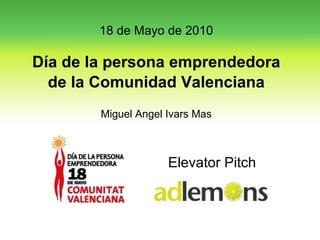 Elevator Pitch 18 de Mayo de 2010 Día de la persona emprendedora de la Comunidad Valenciana Miguel Angel Ivars Mas 