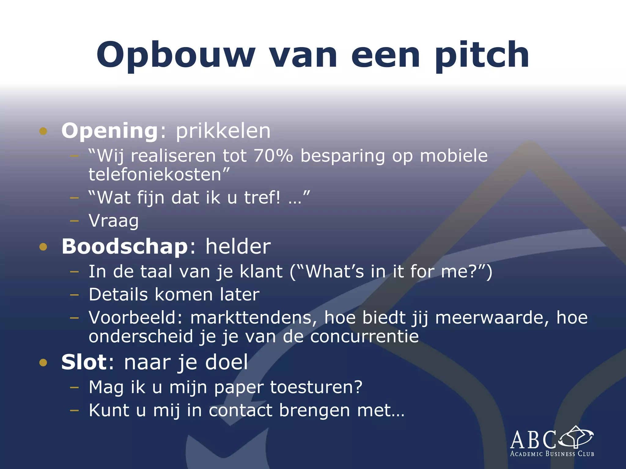 Opbouw van een pitch Opening : prikkelen “ Wij realiseren tot 70% besparing op mobiele telefoniekosten” “ Wat fijn dat ik u tref! …” Vraag Boodschap : helder In de taal van je klant (“What’s in it for me?”) Details komen later Voorbeeld: markttendens, hoe biedt jij meerwaarde, hoe onderscheid je je van de concurrentie Slot : naar je doel Mag ik u mijn paper toesturen? Kunt u mij in contact brengen met… 