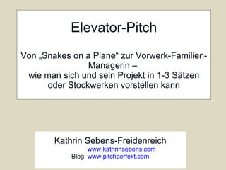 Elevator-Pitch Von „Snakes on a Plane“ zur Vorwerk-Familien-Managerin –  wie man sich und sein Projekt in 1-3 Sätzen oder Stockwerken vorstellen kann Kathrin Sebens-Freidenreich www.kathrinsebens.com Blog:  www.pitchperfekt.com 