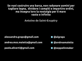 Se vuoi costruire una barca, non radunare uomini per
  tagliare legna, dividere i compiti e impartire ordini,
        ma insegna loro la nostalgia per il mare
                     vasto e infinito

                Antoine de Saint-Exupéry




alessandro.graps@gmail.com             @algraps

andrea.moz.maietta@gmail.com           @andreamaietta

paolo.aliverti@gmail.com               @zeppelinmaker
 