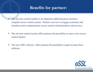 Benefits for partner:
 The elevator control module is an important additional piece towards a
complete access control system. Partners can now re-engage customers and
introduce more complimentary access control related products and services.
 The elevator control system offers partners the possibility to enter a new access
control market.
 The new eSSL software offers partners the possibility to gain revenue from
software.
 