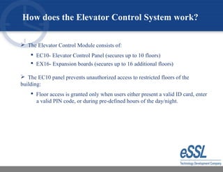  The Elevator Control Module consists of:
 EC10- Elevator Control Panel (secures up to 10 floors)
 EX16- Expansion boards (secures up to 16 additional floors)
 The EC10 panel prevents unauthorized access to restricted floors of the
building:
 Floor access is granted only when users either present a valid ID card, enter
a valid PIN code, or during pre-defined hours of the day/night.
How does the Elevator Control System work?
 