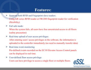 Features:
 Supports both RFID and Fingerprint slave readers:
Using KR series RFID reader or FR1200 fingerprint reader for verification
(flexibility)
 Fail safe mode:
When the system fails, all users have free unrestricted access to all floors
(safety precaution)
 Real-time upload of user access privileges:
After entering users’ access privileges in the software, the information is
uploaded to the controller immediately (no need to manually transfer data)
 Real-time event monitoring
Pre-defined events recorded on the EC10 Elevator Access Control panels
can be displayed in real time.
 User-defined floor access privilege
Users can have privilege to access a single floor or multiple floors.
 