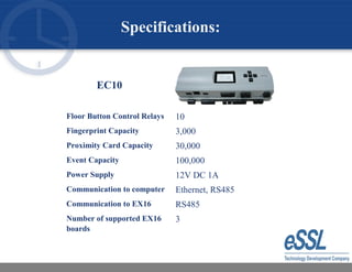 Specifications:
EC10
Floor Button Control Relays 10
Fingerprint Capacity 3,000
Proximity Card Capacity 30,000
Event Capacity 100,000
Power Supply 12V DC 1A
Communication to computer Ethernet, RS485
Communication to EX16 RS485
Number of supported EX16
boards
3
 