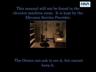 This manual will not be found in the
elevator machine room. It is kept by the
Elevator Service Provider.
The Owner can ask to see it, but cannot
keep it.
 
