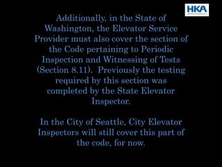 Additionally, in the State of
Washington, the Elevator Service
Provider must also cover the section of
the Code pertaining to Periodic
Inspection and Witnessing of Tests
(Section 8.11). Previously the testing
required by this section was
completed by the State Elevator
Inspector.
In the City of Seattle, City Elevator
Inspectors will still cover this part of
the code, for now.
 