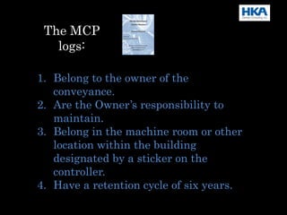 1. Belong to the owner of the
conveyance.
2. Are the Owner’s responsibility to
maintain.
3. Belong in the machine room or other
location within the building
designated by a sticker on the
controller.
4. Have a retention cycle of six years.
The MCP
logs:
 