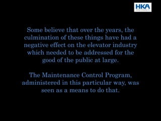 Some believe that over the years, the
culmination of these things have had a
negative effect on the elevator industry
which needed to be addressed for the
good of the public at large.
The Maintenance Control Program,
administered in this particular way, was
seen as a means to do that.
 
