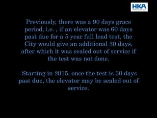 Previously, there was a 90 days grace
period, i.e. , if an elevator was 60 days
past due for a 5 year full load test, the
City would give an additional 30 days,
after which it was sealed out of service if
the test was not done.
Starting in 2015, once the test is 30 days
past due, the elevator may be sealed out of
service.
 