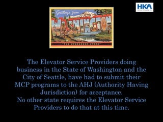 The Elevator Service Providers doing
business in the State of Washington and the
City of Seattle, have had to submit their
MCP programs to the AHJ (Authority Having
Jurisdiction) for acceptance.
No other state requires the Elevator Service
Providers to do that at this time.
 