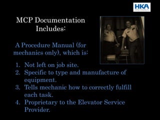 MCP Documentation
Includes:
A Procedure Manual (for
mechanics only), which is:
1. Not left on job site.
2. Specific to type and manufacture of
equipment.
3. Tells mechanic how to correctly fulfill
each task.
4. Proprietary to the Elevator Service
Provider.
 