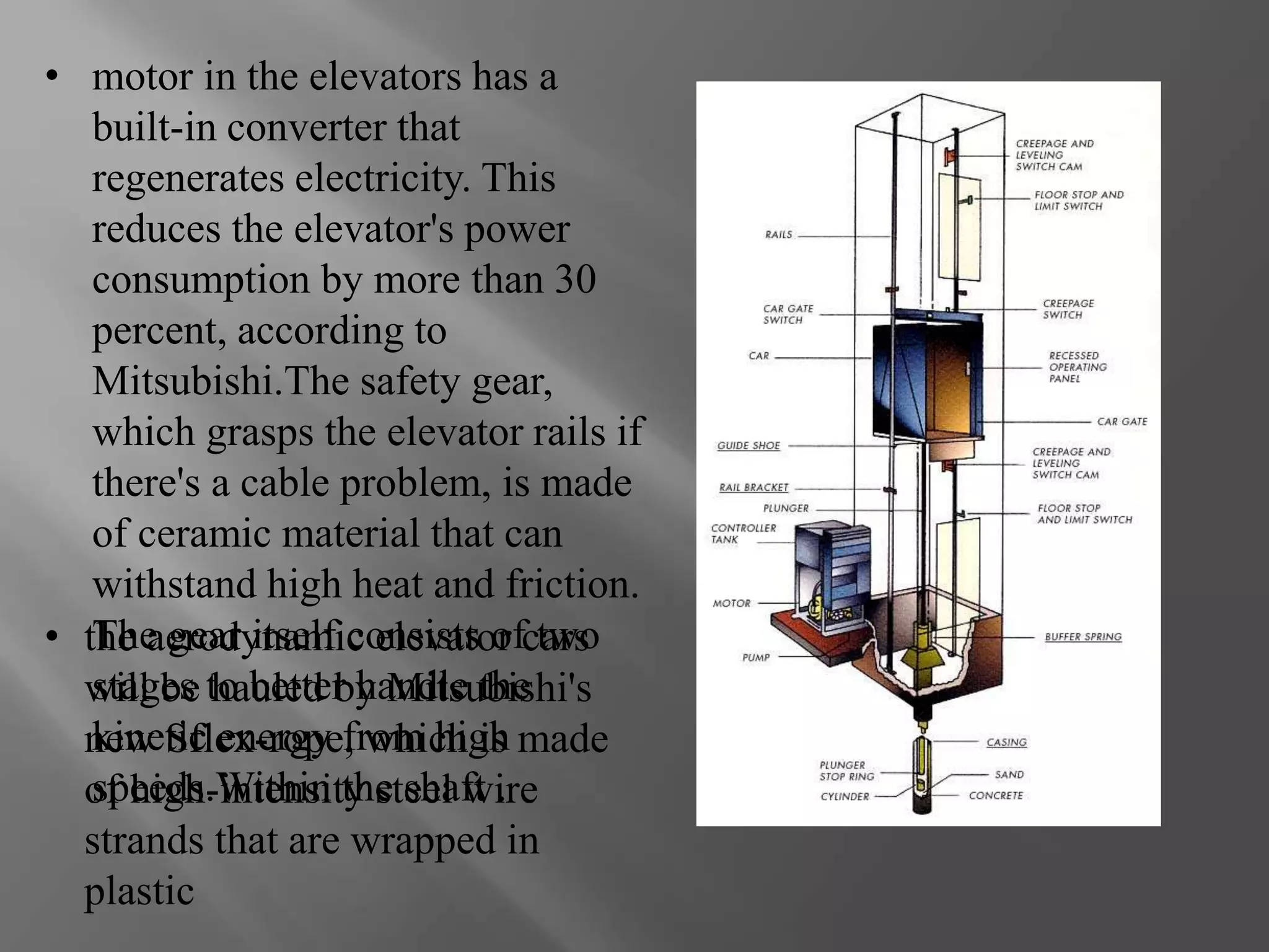 • motor in the elevators has a 
built-in converter that 
regenerates electricity. This 
reduces the elevator's power 
consumption by more than 30 
percent, according to 
Mitsubishi.The safety gear, 
which grasps the elevator rails if 
there's a cable problem, is made 
of ceramic material that can 
withstand high heat and friction. 
The gear itself consists of two 
stages to better handle the 
kinetic energy from high 
speeds.Within the shaft . 
• the aerodynamic elevator cars 
will be hauled by Mitsubishi's 
new Sflex-rope, which is made 
of high-intensity steel wire 
strands that are wrapped in 
plastic 
 