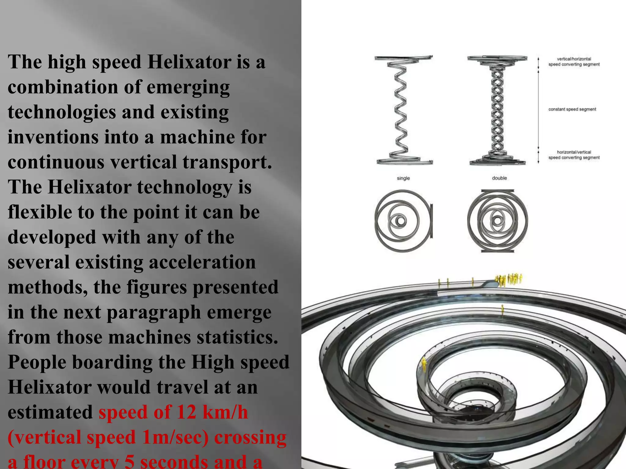 The high speed Helixator is a 
combination of emerging 
technologies and existing 
inventions into a machine for 
continuous vertical transport. 
The Helixator technology is 
flexible to the point it can be 
developed with any of the 
several existing acceleration 
methods, the figures presented 
in the next paragraph emerge 
from those machines statistics. 
People boarding the High speed 
Helixator would travel at an 
estimated speed of 12 km/h 
(vertical speed 1m/sec) crossing 
a floor every 5 seconds and a 
 