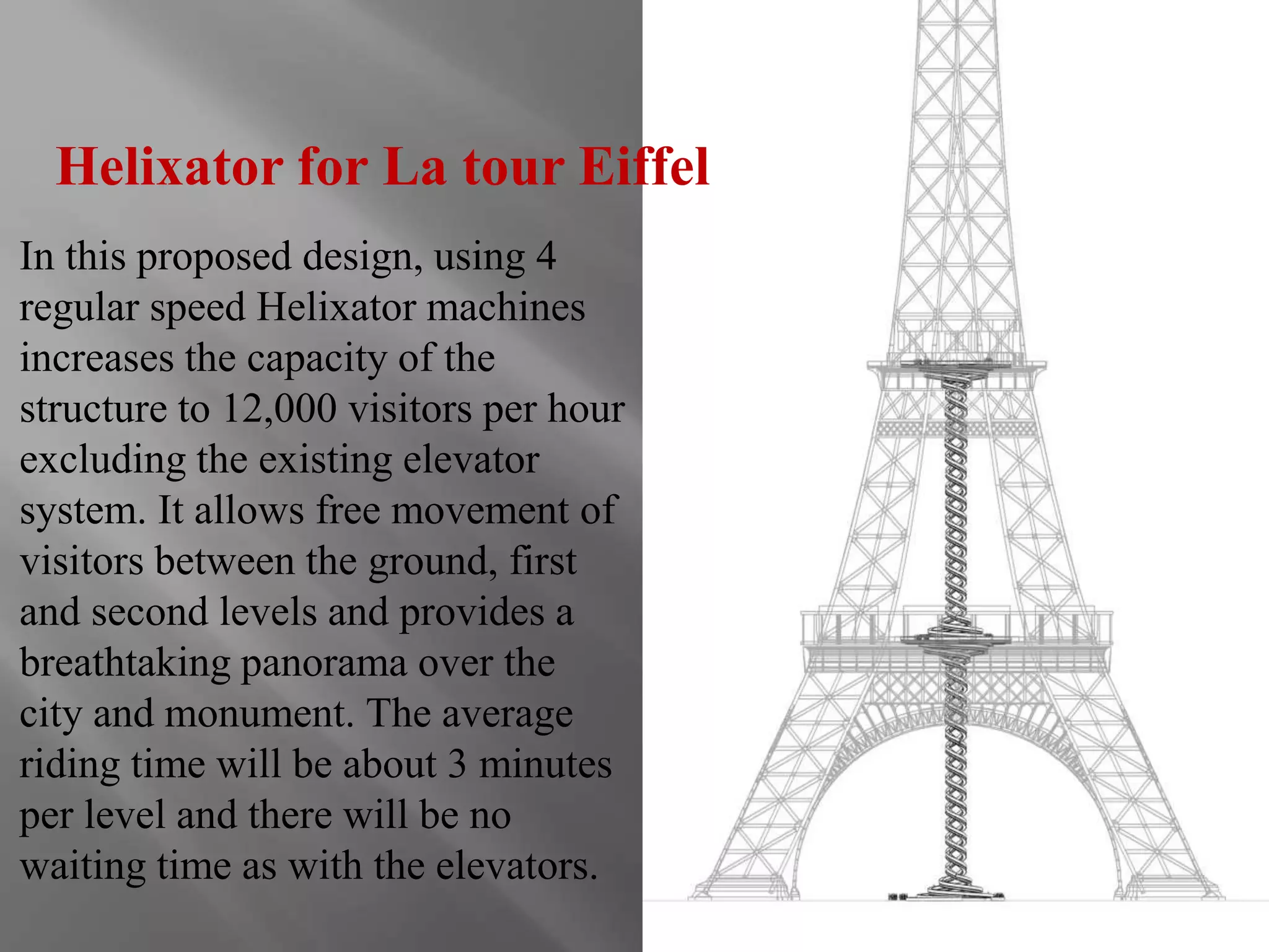 Helixator for La tour Eiffel 
In this proposed design, using 4 
regular speed Helixator machines 
increases the capacity of the 
structure to 12,000 visitors per hour 
excluding the existing elevator 
system. It allows free movement of 
visitors between the ground, first 
and second levels and provides a 
breathtaking panorama over the 
city and monument. The average 
riding time will be about 3 minutes 
per level and there will be no 
waiting time as with the elevators. 
 