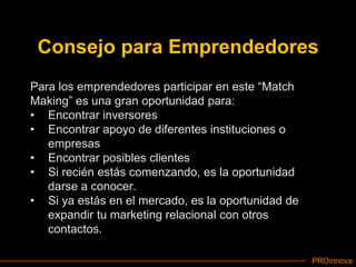 Consejo para EmprendedoresPara los emprendedores participar en este “Match Making” es una gran oportunidad para:Encontrar inversoresEncontrar apoyo de diferentes instituciones o empresasEncontrar posibles clientesSi recién estás comenzando, es la oportunidad darse a conocer.Si ya estás en el mercado, es la oportunidad de expandir tu marketing relacional con otros contactos.
