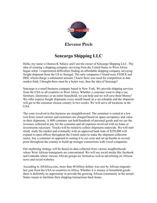 Elevator Pitch

                         Sencargo Shipping LLC
Hello, my name is Oumou K Ndiaye and I am the owner of Sencargo Shipping LLC. The
idea of creating a shipping company servicing from the United States to West Africa
began when I experienced difficulties finding an affordable shipping company servicing
freight shipment from the US to Senegal. The only companies I found were FEDEX and
DHL which charge a substantial amount, I knew there was need for competition in that
market field, I thought there must be a better way, thus the idea of Sencargo!

Sencargo is a small business company based in New York. We provide shipping services
from the USA to all countries in West Africa. Whether a customer want to ship a car,
furniture, electronics or an entire household, we can help and we will save them Money!
We offer express freight shipments every month based on a set schedule and the shipment
will get to the customer chosen country in two weeks. We will serve all locations in the
USA.

The costs involved in this business are straightforward. The container is rented at a low
cost from vessel carriers and customers are charged based on space occupancy and value
or their shipments. A 40ft container can hold hundreds of personal goods and we use the
revenues collected to pay for the container and all expenses involved with no loans or
investments necessary. Trucks will be rented to collect shipments statewide. We will start
small, study the market and eventually with an approved bank loan of $250,000 will
expand to open offices throughout the United states to make the shipment collection
easier, buy a container as opposed to renting it to cut costs and set up booths in several
ports throughout the country to build up stronger connections with vessel companies.

Our marketing strategy will be based on data collected from various neighborhoods
where West African immigrants are concentrated. We will use social media like facebook
and Linkedin where various African groups are formed as well as advertising on African
news and social websites.

According to AllAfrica.com, more than 40 billion dollars was sent by African migrants
last year from the USA to countries in Africa. Whether it is money or household goods
there is definitely an opportunity to provide the growing African community in the united
States means to facilitate their shipping transactions back home.
 