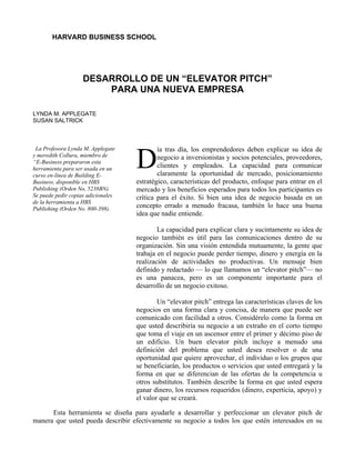 HARVARD BUSINESS SCHOOL




                    DESARROLLO DE UN “ELEVATOR PITCH”
                        PARA UNA NUEVA EMPRESA

LYNDA M. APPLEGATE
SUSAN SALTRICK



 La Profesora Lynda M. Applegate            ía tras día, los emprendedores deben explicar su idea de
y meredith Collura, miembro de
“E-Business prepararon esta
herramienta para ser usada en un
curso en-línea de Building E-
                                    D       negocio a inversionistas y socios potenciales, proveedores,
                                            clientes y empleados. La capacidad para comunicar
                                            claramente la oportunidad de mercado, posicionamiento
Business, disponible en HBS         estratégico, características del producto, enfoque para entrar en el
Publishing (Orden No, 5238BN).      mercado y los beneficios esperados para todos los participantes es
Se puede pedir copias adicionales   crítica para el éxito. Si bien una idea de negocio basada en un
de la herramienta a HBS
Publishing (Orden No. 800-398).
                                    concepto errado a menudo fracasa, también lo hace una buena
                                    idea que nadie entiende.

                                            La capacidad para explicar clara y sucintamente su idea de
                                    negocio también es útil para las comunicaciones dentro de su
                                    organización. Sin una visión entendida mutuamente, la gente que
                                    trabaja en el negocio puede perder tiempo, dinero y energía en la
                                    realización de actividades no productivas. Un mensaje bien
                                    definido y redactado — lo que llamamos un “elevator pitch”— no
                                    es una panacea, pero es un componente importante para el
                                    desarrollo de un negocio exitoso.

                                            Un “elevator pitch” entrega las características claves de los
                                    negocios en una forma clara y concisa, de manera que puede ser
                                    comunicado con facilidad a otros. Considérelo como la forma en
                                    que usted describiría su negocio a un extraño en el corto tiempo
                                    que toma el viaje en un ascensor entre el primer y décimo piso de
                                    un edificio. Un buen elevator pitch incluye a menudo una
                                    definición del problema que usted desea resolver o de una
                                    oportunidad que quiere aprovechar, el individuo o los grupos que
                                    se beneficiarán, los productos o servicios que usted entregará y la
                                    forma en que se diferencian de las ofertas de la competencia u
                                    otros substitutos. También describe la forma en que usted espera
                                    ganar dinero, los recursos requeridos (dinero, experticia, apoyo) y
                                    el valor que se creará.

      Esta herramienta se diseña para ayudarle a desarrollar y perfeccionar un elevator pitch de
manera que usted pueda describir efectivamente su negocio a todos los que estén interesados en su
 