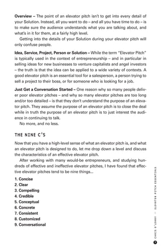Overview – The point of an elevator pitch isn’t to get into every detail of
your Solution. Instead, all you want to do – and all you have time to do – is
to make sure the audience understands what you are talking about, and
what’s in it for them, at a fairly high level.
   Getting into the details of your Solution during your elevator pitch will
only confuse people.

Idea, Service, Project, Person or Solution – While the term “Elevator Pitch”
is typically used in the context of entrepreneurship – and in particular in
selling ideas for new businesses to venture capitalists and angel investors
– the truth is that the idea can be applied to a wide variety of contexts. A
good elevator pitch is an essential tool for a salesperson, a person trying to
sell a project to their boss, or for someone who is looking for a job.

Just Get a Conversation Started – One reason why so many people deliv-
er poor elevator pitches – and why so many elevator pitches are too long
and/or too detailed – is that they don’t understand the purpose of an eleva-
tor pitch. They assume the purpose of an elevator pitch is to close the deal
while in truth the purpose of an elevator pitch is to just interest the audi-
ence in continuing to talk.
   No more, and no less.

THE NINE C’S
Now that you have a high-level sense of what an elevator pitch is, and what
an elevator pitch is designed to do, let me drop down a level and discuss
the characteristics of an effective elevator pitch.
   After working with many would-be entrepreneurs, and studying hun-
dreds of effective and ineffective elevator pitches, I have found that effec-
                                                                                 ELEVATOR PITCH ESSENTIALS




tive elevator pitches tend to be nine things...
1. Concise
2. Clear
3. Compelling
4. Credible
5. Conceptual
6. Concrete
7. Consistent
                                                                                 ::
                                                                                 CHRIS O’LEARY




8. Customized
9. Conversational



                                                                                      7
 