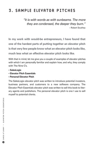 3. SAMPLE ELEVATOR PITCHES

                                           “It is with words as with sunbeams. The more
                                              they are condensed, the deeper they burn.”
                                                                                           – Robert Southey




                            In my work with would-be entrepreneurs, I have found that
                            one of the hardest parts of putting together an elevator pitch
                            is that very few people know what an elevator pitch looks like,
                            much less what an effective elevator pitch looks like.
                            With that in mind, let me give you a couple of examples of elevator pitches
                            with which I am personally familiar and explain how, and why, they comply
                            with The Nine C’s.
                            • SalesLogix
                            • Elevator Pitch Essentials
                            • Personal Elevator Pitch
                            The SalesLogix elevator pitch was written to introduce potential investors,
                            business partners, and customers to a new software company. The
                            Elevator Pitch Essentials elevator pitch was written to sell this book to liter-
                            ary agents and publishers. The personal elevator pitch is one I use to sell
                            myself to potential clients.
ELEVATOR PITCH ESSENTIALS
::
CHRIS O’LEARY




12
 