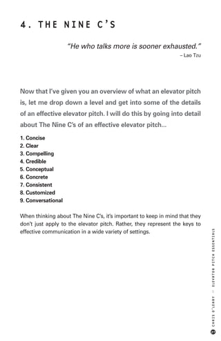 4. THE NINE C’S

                    “He who talks more is sooner exhausted.”
                                                                 – Lao Tzu




Now that I’ve given you an overview of what an elevator pitch
is, let me drop down a level and get into some of the details
of an effective elevator pitch. I will do this by going into detail
about The Nine C’s of an effective elevator pitch...
1. Concise
2. Clear
3. Compelling
4. Credible
5. Conceptual
6. Concrete
7. Consistent
8. Customized
9. Conversational

When thinking about The Nine C’s, it’s important to keep in mind that they
don’t just apply to the elevator pitch. Rather, they represent the keys to
                                                                             ELEVATOR PITCH ESSENTIALS




effective communication in a wide variety of settings.
                                                                             ::
                                                                             CHRIS O’LEARY




                                                                             27
 
