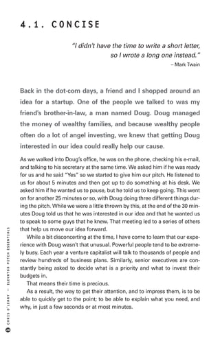 4.1. CONCISE

                                                  “I didn’t have the time to write a short letter,
                                                                so I wrote a long one instead.”
                                                                                              – Mark Twain




                            Back in the dot-com days, a friend and I shopped around an
                            idea for a startup. One of the people we talked to was my
                            friend’s brother-in-law, a man named Doug. Doug managed
                            the money of wealthy families, and because wealthy people
                            often do a lot of angel investing, we knew that getting Doug
                            interested in our idea could really help our cause.
                            As we walked into Doug’s office, he was on the phone, checking his e-mail,
                            and talking to his secretary at the same time. We asked him if he was ready
                            for us and he said “Yes” so we started to give him our pitch. He listened to
                            us for about 5 minutes and then got up to do something at his desk. We
                            asked him if he wanted us to pause, but he told us to keep going. This went
                            on for another 25 minutes or so, with Doug doing three different things dur-
                            ing the pitch. While we were a little thrown by this, at the end of the 30 min-
                            utes Doug told us that he was interested in our idea and that he wanted us
                            to speak to some guys that he knew. That meeting led to a series of others
                            that help us move our idea forward.
ELEVATOR PITCH ESSENTIALS




                               While a bit disconcerting at the time, I have come to learn that our expe-
                            rience with Doug wasn’t that unusual. Powerful people tend to be extreme-
                            ly busy. Each year a venture capitalist will talk to thousands of people and
                            review hundreds of business plans. Similarly, senior executives are con-
                            stantly being asked to decide what is a priority and what to invest their
                            budgets in.
                               That means their time is precious.
::




                               As a result, the way to get their attention, and to impress them, is to be
CHRIS O’LEARY




                            able to quickly get to the point; to be able to explain what you need, and
                            why, in just a few seconds or at most minutes.



28
 