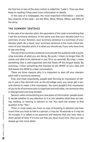the first line or two of the story (which is called the “Lede”). They can then
                            keep on reading if they want more information or details.
                               In the case of a newspaper, the most important information – and the
                            key contents of the Lede – are the Who, What, Where, When, and Why of
                            the story.

                            THE SUMMARY SENTENCE
                            In the case of an elevator pitch, the equivalent of the Lede is something that
                            I call the summary sentence. In the same way that your elevator pitch is a
                            summary of your Solution, your summary sentence is a summary of your
                            elevator pitch. As a result, your summary sentence is the most critical ele-
                            ment of your elevator pitch; it is what you should say if you only have time
                            to say one thing.
                                The job of the summary sentence is to provide the audience with a quick,
                            crisp overview of what you are doing. By quick, I mean no longer than 25
                            words and able to be delivered in just 10 or so seconds. By crisp, I mean
                            something that is well-organized and that flows off the tongue easily. By
                            overview, I mean something that focuses on the WHAT of your idea and
                            that leaves the HOW to a later conversation.
                                There are three reasons why it is important to start off your elevator
                            pitch with a summary sentence.
                                First, and most importantly, people start forming an impression of oth-
                            ers in just a few seconds and, as the old adage says, you never get a sec-
                            ond chance to make a first impression. You want people’s first impression
                            of you to be of someone who is organized and articulate, not someone who
                            is disorganized and long-winded.
                                Second, when encountering any new piece of information, people quick-
ELEVATOR PITCH ESSENTIALS




                            ly decide whether to pay attention to it or not; whether what they are see-
                            ing, reading, or hearing is relevant or not. You want the answer to that
                            question to be “Yes.”
                                Third, in most cases you have no way of knowing in advance just how
                            much time you have to talk to a person; it may be 10 seconds or it may be
                            10 minutes. It is safest to be paranoid and assume that you only have a
                            short period of time. If it turns out that you have more time, then you can
                            always go into more detail.
::
CHRIS O’LEARY




30
 