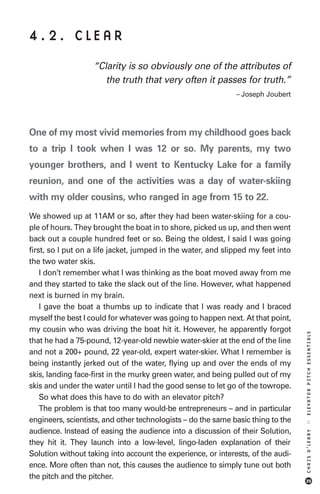 4.2. CLEAR
                   “Clarity is so obviously one of the attributes of
                      the truth that very often it passes for truth.”
                                                              – Joseph Joubert




One of my most vivid memories from my childhood goes back
to a trip I took when I was 12 or so. My parents, my two
younger brothers, and I went to Kentucky Lake for a family
reunion, and one of the activities was a day of water-skiing
with my older cousins, who ranged in age from 15 to 22.
We showed up at 11AM or so, after they had been water-skiing for a cou-
ple of hours. They brought the boat in to shore, picked us up, and then went
back out a couple hundred feet or so. Being the oldest, I said I was going
first, so I put on a life jacket, jumped in the water, and slipped my feet into
the two water skis.
    I don’t remember what I was thinking as the boat moved away from me
and they started to take the slack out of the line. However, what happened
next is burned in my brain.
    I gave the boat a thumbs up to indicate that I was ready and I braced
myself the best I could for whatever was going to happen next. At that point,
my cousin who was driving the boat hit it. However, he apparently forgot
                                                                                  ELEVATOR PITCH ESSENTIALS




that he had a 75-pound, 12-year-old newbie water-skier at the end of the line
and not a 200+ pound, 22 year-old, expert water-skier. What I remember is
being instantly jerked out of the water, flying up and over the ends of my
skis, landing face-first in the murky green water, and being pulled out of my
skis and under the water until I had the good sense to let go of the towrope.
    So what does this have to do with an elevator pitch?
    The problem is that too many would-be entrepreneurs – and in particular
engineers, scientists, and other technologists – do the same basic thing to the
                                                                                  ::




audience. Instead of easing the audience into a discussion of their Solution,
                                                                                  CHRIS O’LEARY




they hit it. They launch into a low-level, lingo-laden explanation of their
Solution without taking into account the experience, or interests, of the audi-
ence. More often than not, this causes the audience to simply tune out both
the pitch and the pitcher.                                                        35
 
