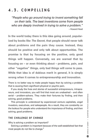 4.3. COMPELLING
   “People who go around trying to invent something fall
     on their tails. The best inventions come from people
   who are deeply involved in trying to solve a problem.”
                                                             – Howard Head


In the world today there is this idea going around, popular-
ized by books like The Secret, that people should never talk
about problems and the pain they cause. Instead, they
should be positive and only talk about opportunities. The
promise is that by focusing on the positive, only good
things will happen. Conversely, we are warned that by
focusing on – or even thinking about – problems, pain, and
other “negative” things, only bad things will come to pass.
While that idea is of dubious merit in general, it is simply
wrong when it comes to entrepreneurship and innovation.
There is no better way to make people happy than by solving a problem
that is causing them significant physical or psychic pain.
   If you study the lives and stories of successful entrepreneurs, intrapra-
neurs, and innovators, you will find that most are unabashed – and often
                                                                               ELEVATOR PITCH ESSENTIALS




serial – problem-solvers. They make their fortunes by finding, and then
solving, good problems.
   This principle is understood by experienced venture capitalists, angel
investors, executives, and salespeople. As a result, they are constantly on
the lookout for people who understand the importance of finding, and then
solving, good problems.

THE CHALLENGE OF CHANGE
                                                                               ::




Why is solving a problem so important?
                                                                               CHRIS O’LEARY




  Solving a problem is important because of the well-established fact that
most people do not like to change.4


                                                                               43
 
