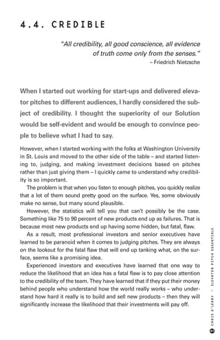 4.4. CREDIBLE
                 “All credibility, all good conscience, all evidence
                             of truth come only from the senses.”
                                                        – Friedrich Nietzsche




When I started out working for start-ups and delivered eleva-
tor pitches to different audiences, I hardly considered the sub-
ject of credibility. I thought the superiority of our Solution
would be self-evident and would be enough to convince peo-
ple to believe what I had to say.
However, when I started working with the folks at Washington University
in St. Louis and moved to the other side of the table – and started listen-
ing to, judging, and making investment decisions based on pitches
rather than just giving them – I quickly came to understand why credibil-
ity is so important.
   The problem is that when you listen to enough pitches, you quickly realize
that a lot of them sound pretty good on the surface. Yes, some obviously
make no sense, but many sound plausible.
   However, the statistics will tell you that can’t possibly be the case.
Something like 75 to 90 percent of new products end up as failures. That is
because most new products end up having some hidden, but fatal, flaw.
                                                                                 ELEVATOR PITCH ESSENTIALS




   As a result, most professional investors and senior executives have
learned to be paranoid when it comes to judging pitches. They are always
on the lookout for the fatal flaw that will end up tanking what, on the sur-
face, seems like a promising idea.
   Experienced investors and executives have learned that one way to
reduce the likelihood that an idea has a fatal flaw is to pay close attention
to the credibility of the team. They have learned that if they put their money
behind people who understand how the world really works – who under-
                                                                                 ::




stand how hard it really is to build and sell new products – then they will
                                                                                 CHRIS O’LEARY




significantly increase the likelihood that their investments will pay off.



                                                                                 47
 