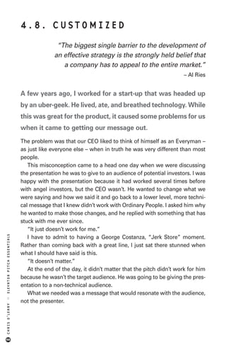 4.8. CUSTOMIZED
                                           “The biggest single barrier to the development of
                                          an effective strategy is the strongly held belief that
                                             a company has to appeal to the entire market.”
                                                                                                – Al Ries


                            A few years ago, I worked for a start-up that was headed up
                            by an uber-geek. He lived, ate, and breathed technology. While
                            this was great for the product, it caused some problems for us
                            when it came to getting our message out.
                            The problem was that our CEO liked to think of himself as an Everyman –
                            as just like everyone else – when in truth he was very different than most
                            people.
                               This misconception came to a head one day when we were discussing
                            the presentation he was to give to an audience of potential investors. I was
                            happy with the presentation because it had worked several times before
                            with angel investors, but the CEO wasn’t. He wanted to change what we
                            were saying and how we said it and go back to a lower level, more techni-
                            cal message that I knew didn’t work with Ordinary People. I asked him why
                            he wanted to make those changes, and he replied with something that has
                            stuck with me ever since.
                               “It just doesn’t work for me.”
ELEVATOR PITCH ESSENTIALS




                               I have to admit to having a George Costanza, “Jerk Store” moment.
                            Rather than coming back with a great line, I just sat there stunned when
                            what I should have said is this.
                               “It doesn’t matter.”
                               At the end of the day, it didn’t matter that the pitch didn’t work for him
                            because he wasn’t the target audience. He was going to be giving the pres-
                            entation to a non-technical audience.
                               What we needed was a message that would resonate with the audience,
::




                            not the presenter.
CHRIS O’LEARY




68
 