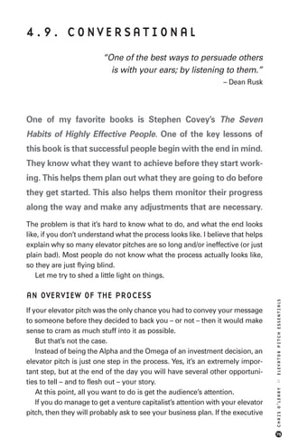 4.9. CONVERSATIONAL
                         “One of the best ways to persuade others
                           is with your ears; by listening to them.”
                                                                 – Dean Rusk




One of my favorite books is Stephen Covey’s The Seven
Habits of Highly Effective People. One of the key lessons of
this book is that successful people begin with the end in mind.
They know what they want to achieve before they start work-
ing. This helps them plan out what they are going to do before
they get started. This also helps them monitor their progress
along the way and make any adjustments that are necessary.
The problem is that it’s hard to know what to do, and what the end looks
like, if you don’t understand what the process looks like. I believe that helps
explain why so many elevator pitches are so long and/or ineffective (or just
plain bad). Most people do not know what the process actually looks like,
so they are just flying blind.
   Let me try to shed a little light on things.

AN OVERVIEW OF THE PROCESS
                                                                                  ELEVATOR PITCH ESSENTIALS




If your elevator pitch was the only chance you had to convey your message
to someone before they decided to back you – or not – then it would make
sense to cram as much stuff into it as possible.
    But that’s not the case.
    Instead of being the Alpha and the Omega of an investment decision, an
elevator pitch is just one step in the process. Yes, it’s an extremely impor-
tant step, but at the end of the day you will have several other opportuni-
ties to tell – and to flesh out – your story.
                                                                                  ::
                                                                                  CHRIS O’LEARY




    At this point, all you want to do is get the audience’s attention.
    If you do manage to get a venture capitalist’s attention with your elevator
pitch, then they will probably ask to see your business plan. If the executive

                                                                                  75
 