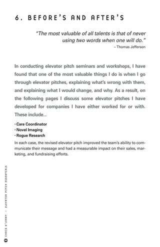 6. BEFORE’S AND AFTER’S

                                       “The most valuable of all talents is that of never
                                                 using two words when one will do.”
                                                                                     – Thomas Jefferson




                            In conducting elevator pitch seminars and workshops, I have
                            found that one of the most valuable things I do is when I go
                            through elevator pitches, explaining what’s wrong with them,
                            and explaining what I would change, and why. As a result, on
                            the following pages I discuss some elevator pitches I have
                            developed for companies I have either worked for or with.
                            These include...
                            • CareCoordinator
                            • NovelImaging
                            • Rogue Research

                            In each case, the revised elevator pitch improved the team’s ability to com-
                            municate their message and had a measurable impact on their sales, mar-
                            keting, and fundraising efforts.
ELEVATOR PITCH ESSENTIALS
::
CHRIS O’LEARY




86
 