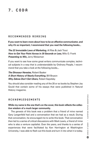 7. CODA




RECOMMENDED READING
If you want to learn more about how to be an effective communicator, and
why it’s so important, I recommend that you read the following books...

The 22 Immutable Laws of Marketing, Al Ries & Jack Trout
How to Get Your Point Across in 30 Seconds or Less, Milo O. Frank
Presenting to Win, Jerry Weissman

If you want to see how some great writers communicate complex, techni-
cal subjects in a way that is understandable by Ordinary People, I recom-
mend that you take a look at the following books...
The Dinosaur Heresies, Robert Baaker
A Short History of Nearly Everything, Bill Bryson
Why Zebras Don’t Get Ulcers, Robert Sapolsky

You should also consider reading any of the 20 or so books by Stephen Jay
Gould that contain some of his essays that were published in Natural
History magazine.
                                                                                   ELEVATOR PITCH ESSENTIALS




ACKNOWLEDGEMENTS
While my name is the one that’s on the cover, this book reflects the collec-
tive wisdom of a much larger community.
   The genesis of this book was a problem that a friend of mine named
Gary Langenfeld had and a conversation that we had as a result. During
that conversation, he encouraged me to write this book. That conversation
                                                                                   ::




then led to a series of critical discussions with Mark Lewis, a friend of mine
                                                                                   CHRIS O’LEARY




who is also a venture capitalist. Over the years, and thanks to a series of
experiences that were facilitated by Ken Harrington at Washington
University, I was able to flesh out this book and turn it into what it is today.

                                                                                   99
 