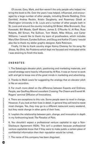Of course, Gary, Mark, and Ken weren’t the only people who helped me
                            bring this book to life. Over the years I was helped, influenced, and encour-
                            aged by a large number of other people, including Shante Redding, Chris
                            Dornfeld, Andrea Reubin, Kristin Daugherty, and Rosemary Gliedt at
                            Washington University in St. Louis and a number of other people both in
                            St. Louis and around the country including Gil Bickel, Mike Bronowitz, Guy
                            Kawasaki, Bill Meade, Geoff Moore, James S. O'Rourke IV, Al Ries, Russ
                            Roberts, Bill Simon, Pat Sullivan, Tom Walsh, Mike Wilcox, and Carter
                            Williams. I would like to thank my team of proofreaders, which includes
                            Mary Ellen Sliment, Cyndee Sullivan, and Doug and Kathie O’Leary. I would
                            also like to thank my stellar graphic designer, Katie Robinson.
                               Finally, I’d like to thank country singer Kenny Chesney for his song No
                            Shoes, No Shirt, No Problems which kept me focused and motivated while
                            I was straining to finish this book.



                            ENDNOTES
                            1. The SalesLogix elevator pitch, positioning and marketing materials, and
                            overall strategy were heavily influenced by Al Ries. It was an honor to work
                            with and get to know one of the great minds in marketing and advertising.

                            2. Thanks to Mark Lewis for suggesting the analogy that an elevator pitch
                            is like an accordion.

                            3. For much more detail on the difference between Experts and Ordinary
                            People, see Geoffrey Moore’s excellent Crossing The Chasm and Everett M.
                            Rogers’ seminal Diffusion of Innovations.
ELEVATOR PITCH ESSENTIALS




                            4. There are exceptions to this rule. Some people seem to revel in change.
                            However, if you look at their lives in detail, in general they will tend to resist
                            most changes. Yes, they may go to a different restaurant every weekend,
                            but they resist change in other parts of their lives.

                            5. I explain the relationship between pain, change, and innovation in depth
                            in my forthcoming book The Paradox of Pain.

                            6. You shouldn’t expect a professional venture capitalist to sign a Non-
::




                            Disclosure Agreement (NDA). This isn’t a problem because professional
CHRIS O’LEARY




                            venture capitalists know that if they were to make public a certain piece of
                            confidential information then their reputation would be ruined.

                            7. The name of this company has been disguised.
100
 