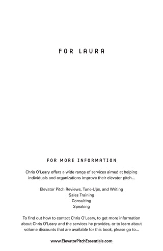 FOR LAURA




              FOR MORE INFORMATION

  Chris O’Leary offers a wide range of services aimed at helping
   individuals and organizations improve their elevator pitch...

          Elevator Pitch Reviews, Tune-Ups, and Writing
                          Sales Training
                            Consulting
                             Speaking

 To find out how to contact Chris O’Leary, to get more information
about Chris O'Leary and the services he provides, or to learn about
  volume discounts that are available for this book, please go to...

                www.ElevatorPitchEssentials.com
 