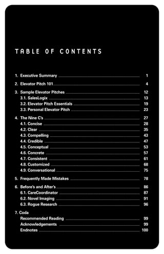 TABLE OF CONTENTS


1. Executive Summary                                                                          .......................................................................................................                                                                           1

2. Elevator Pitch 101. . . . . . . . . . . . . . . . . . . . . . . . . . . . . . . . . . . . . . . . . . . . . . . . . . . . . . . . . . . . . . . . . . . . . . . . . . . . . . . . . . . . . . . . . . . . . . . . . . . . . . . . . . . . . .                                4

3. Sample Elevator Pitches . . . . . . . . . . . . . . . . . . . . . . . . . . . . . . . . . . . . . . . . . . . . . . . . . . . . . . . . . . . . . . . . . . . . . . . . . . . . . . . . . . . . . . . . . . . . . .                                                          12
   3.1. SalesLogix . . . . . . . . . . . . . . . . . . . . . . . . . . . . . . . . . . . . . . . . . . . . . . . . . . . . . . . . . . . . . . . . . . . . . . . . . . . . . . . . . . . . . . . . . . . . . . . . . . . . . . . . . . . . . . . . . . .                        13
   3.2. Elevator Pitch Essentials . . . . . . . . . . . . . . . . . . . . . . . . . . . . . . . . . . . . . . . . . . . . . . . . . . . . . . . . . . . . . . . . . . . . . . . . . . . . . . . . . . . .                                                                       19
   3.3. Personal Elevator Pitch . . . . . . . . . . . . . . . . . . . . . . . . . . . . . . . . . . . . . . . . . . . . . . . . . . . . . . . . . . . . . . . . . . . . . . . . . . . . . . . . . . . . . . .                                                                   23

4. The Nine C’s . . . . . . . . . . . . . . . . . . . . . . . . . . . . . . . . . . . . . . . . . . . . . . . . . . . . . . . . . . . . . . . . . . . . . . . . . . . . . . . . . . . . . . . . . . . . . . . . . . . . . . . . . . . . . . . . . . . . . . . . .               27
   4.1. Concise . . . . . . . . . . . . . . . . . . . . . . . . . . . . . . . . . . . . . . . . . . . . . . . . . . . . . . . . . . . . . . . . . . . . . . . . . . . . . . . . . . . . . . . . . . . . . . . . . . . . . . . . . . . . . . . . . . . . . . . . . .             28
   4.2. Clear . . . . . . . . . . . . . . . . . . . . . . . . . . . . . . . . . . . . . . . . . . . . . . . . . . . . . . . . . . . . . . . . . . . . . . . . . . . . . . . . . . . . . . . . . . . . . . . . . . . . . . . . . . . . . . . . . . . . . . . . . . . . . . . .   35
   4.3. Compelling . . . . . . . . . . . . . . . . . . . . . . . . . . . . . . . . . . . . . . . . . . . . . . . . . . . . . . . . . . . . . . . . . . . . . . . . . . . . . . . . . . . . . . . . . . . . . . . . . . . . . . . . . . . . . . . . . .                          43
   4.4. Credible . . . . . . . . . . . . . . . . . . . . . . . . . . . . . . . . . . . . . . . . . . . . . . . . . . . . . . . . . . . . . . . . . . . . . . . . . . . . . . . . . . . . . . . . . . . . . . . . . . . . . . . . . . . . . . . . . . . . . . . . .              47
   4.5. Conceptual . . . . . . . . . . . . . . . . . . . . . . . . . . . . . . . . . . . . . . . . . . . . . . . . . . . . . . . . . . . . . . . . . . . . . . . . . . . . . . . . . . . . . . . . . . . . . . . . . . . . . . . . . . . . . . . . . .                          53
   4.6. Concrete . . . . . . . . . . . . . . . . . . . . . . . . . . . . . . . . . . . . . . . . . . . . . . . . . . . . . . . . . . . . . . . . . . . . . . . . . . . . . . . . . . . . . . . . . . . . . . . . . . . . . . . . . . . . . . . . . . . . . . .                  57
   4.7. Consistent . . . . . . . . . . . . . . . . . . . . . . . . . . . . . . . . . . . . . . . . . . . . . . . . . . . . . . . . . . . . . . . . . . . . . . . . . . . . . . . . . . . . . . . . . . . . . . . . . . . . . . . . . . . . . . . . . . .                        61
   4.8. Customized . . . . . . . . . . . . . . . . . . . . . . . . . . . . . . . . . . . . . . . . . . . . . . . . . . . . . . . . . . . . . . . . . . . . . . . . . . . . . . . . . . . . . . . . . . . . . . . . . . . . . . . . . . . . . . . . .                            68
   4.9. Conversational . . . . . . . . . . . . . . . . . . . . . . . . . . . . . . . . . . . . . . . . . . . . . . . . . . . . . . . . . . . . . . . . . . . . . . . . . . . . . . . . . . . . . . . . . . . . . . . . . . . . . . . . . .                                      75

5. Frequently Made Mistakes                                                                                            ........................................................................................                                                                 78

6. Before’s and After’s . . . . . . . . . . . . . . . . . . . . . . . . . . . . . . . . . . . . . . . . . . . . . . . . . . . . . . . . . . . . . . . . . . . . . . . . . . . . . . . . . . . . . . . . . . . . . . . . . . . . . . . . . .                                     86
   6.1. CareCoordinator . . . . . . . . . . . . . . . . . . . . . . . . . . . . . . . . . . . . . . . . . . . . . . . . . . . . . . . . . . . . . . . . . . . . . . . . . . . . . . . . . . . . . . . . . . . . . . . . . . . . . .                                             87
   6.2. Novel Imaging . . . . . . . . . . . . . . . . . . . . . . . . . . . . . . . . . . . . . . . . . . . . . . . . . . . . . . . . . . . . . . . . . . . . . . . . . . . . . . . . . . . . . . . . . . . . . . . . . . . . . . . . . .                                       91
   6.3. Rogue Research . . . . . . . . . . . . . . . . . . . . . . . . . . . . . . . . . . . . . . . . . . . . . . . . . . . . . . . . . . . . . . . . . . . . . . . . . . . . . . . . . . . . . . . . . . . . . . . . . . . . . . .                                            96

7. Coda
   Recommended Reading . . . . . . . . . . . . . . . . . . . . . . . . . . . . . . . . . . . . . . . . . . . . . . . . . . . . . . . . . . . . . . . . . . . . . . . . . . . . . . . . . . . . . . . . . . . . . . 99
   Acknowledgements . . . . . . . . . . . . . . . . . . . . . . . . . . . . . . . . . . . . . . . . . . . . . . . . . . . . . . . . . . . . . . . . . . . . . . . . . . . . . . . . . . . . . . . . . . . . . . . . . . . . . . 99
   Endnotes . . . . . . . . . . . . . . . . . . . . . . . . . . . . . . . . . . . . . . . . . . . . . . . . . . . . . . . . . . . . . . . . . . . . . . . . . . . . . . . . . . . . . . . . . . . . . . . . . . . . . . . . . . . . . . . . . . . . . . . . . . . . . . . . 100
 