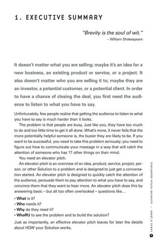 1. EXECUTIVE SUMMARY

                                           “Brevity is the soul of wit.”
                                                           – WIlliam Shakespeare




It doesn’t matter what you are selling; maybe it’s an idea for a
new business, an existing product or service, or a project. It
also doesn’t matter who you are selling it to; maybe they are
an investor, a potential customer, or a potential client. In order
to have a chance of closing the deal, you first need the audi-
ence to listen to what you have to say.
Unfortunately, few people realize that getting the audience to listen to what
you have to say is much harder than it looks.
   The problem is that people are busy. Just like you, they have too much
to do and too little time to get it all done. What’s more, it never fails that the
more potentially helpful someone is, the busier they are likely to be. If you
want to be successful, you need to take this problem seriously; you need to
figure out how to communicate your message in a way that will catch the
attention of someone who has 17 other things on their mind.
   You need an elevator pitch.
   An elevator pitch is an overview of an idea, product, service, project, per-
                                                                                     ELEVATOR PITCH ESSENTIALS




son, or other Solution to a problem and is designed to just get a conversa-
tion started. An elevator pitch is designed to quickly catch the attention of
the audience, persuade them to pay attention to what you have to say, and
convince them that they want to hear more. An elevator pitch does this by
answering basic – but all too often overlooked – questions like…
• What is it?
• Who needs it?
                                                                                     ::




• Why do they need it?
                                                                                     CHRIS O’LEARY




• WhoRU to see the problem and to build the solution?
Just as importantly, an effective elevator pitch leaves for later the details
about HOW your Solution works.
                                                                                         1
 