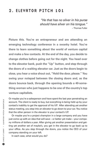 2. ELEVATOR PITCH 101

                                                           “He that has no silver in his purse
                                                           should have silver on his tongue.”
                                                                                           – Thomas Fuller




                            Picture this. You’re an entrepreneur and are attending an
                            emerging technology conference in a swanky hotel. You’re
                            there to learn something about the world of venture capital
                            and make a few contacts. At the end of the day, you decide to
                            change clothes before going out for the night. You head over
                            to the elevator bank, push the “Up” button, and step through
                            the doors of a waiting elevator car. Just as the doors begin to
                            close, you hear a voice shout out, “Hold the door, please.” You
                            swing your notepad between the closing doors and, as the
                            doors bounce back, through the opening bounds a 40-some-
                            thing woman who just happens to be one of the country’s top
                            venture capitalists.
                            Or maybe you’re a salesperson and have spent the last year penetrating an
ELEVATOR PITCH ESSENTIALS




                            account. The client is ready to buy, but everything is being held up by your
                            contact’s inability to get the approval of his V.P. After attending yet another
                            status meeting, you step into an elevator to go down to your car. You notice
                            that the other person in the elevator is your contact’s V.P.
                               Or maybe you’re a project champion in a large company and you have
                            just come up with an idea that will save – or better yet make – your compa-
                            ny millions of dollars a year. After giving yet another presentation and get-
                            ting yet another set of maybe’s, you get in the elevator to go back up to
::




                            your office. As you step through the doors, you notice the CEO of your
CHRIS O’LEARY




                            company standing on your left.
                               In each case, what would you do?


     4
 
