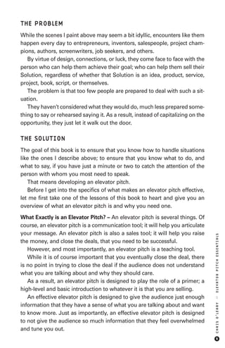 THE PROBLEM
While the scenes I paint above may seem a bit idyllic, encounters like them
happen every day to entrepreneurs, inventors, salespeople, project cham-
pions, authors, screenwriters, job seekers, and others.
   By virtue of design, connections, or luck, they come face to face with the
person who can help them achieve their goal; who can help them sell their
Solution, regardless of whether that Solution is an idea, product, service,
project, book, script, or themselves.
   The problem is that too few people are prepared to deal with such a sit-
uation.
   They haven’t considered what they would do, much less prepared some-
thing to say or rehearsed saying it. As a result, instead of capitalizing on the
opportunity, they just let it walk out the door.

THE SOLUTION
The goal of this book is to ensure that you know how to handle situations
like the ones I describe above; to ensure that you know what to do, and
what to say, if you have just a minute or two to catch the attention of the
person with whom you most need to speak.
   That means developing an elevator pitch.
   Before I get into the specifics of what makes an elevator pitch effective,
let me first take one of the lessons of this book to heart and give you an
overview of what an elevator pitch is and why you need one.

What Exactly is an Elevator Pitch? – An elevator pitch is several things. Of
course, an elevator pitch is a communication tool; it will help you articulate
your message. An elevator pitch is also a sales tool; it will help you raise
                                                                                   ELEVATOR PITCH ESSENTIALS




the money, and close the deals, that you need to be successful.
   However, and most importantly, an elevator pitch is a teaching tool.
   While it is of course important that you eventually close the deal, there
is no point in trying to close the deal if the audience does not understand
what you are talking about and why they should care.
   As a result, an elevator pitch is designed to play the role of a primer; a
high-level and basic introduction to whatever it is that you are selling.
   An effective elevator pitch is designed to give the audience just enough
                                                                                   ::
                                                                                   CHRIS O’LEARY




information that they have a sense of what you are talking about and want
to know more. Just as importantly, an effective elevator pitch is designed
to not give the audience so much information that they feel overwhelmed
and tune you out.
                                                                                        5
 