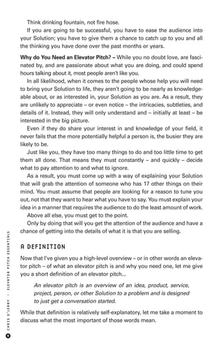 Think drinking fountain, not fire hose.
                               If you are going to be successful, you have to ease the audience into
                            your Solution; you have to give them a chance to catch up to you and all
                            the thinking you have done over the past months or years.

                            Why do You Need an Elevator Pitch? – While you no doubt love, are fasci-
                            nated by, and are passionate about what you are doing, and could spend
                            hours talking about it, most people aren’t like you.
                               In all likelihood, when it comes to the people whose help you will need
                            to bring your Solution to life, they aren’t going to be nearly as knowledge-
                            able about, or as interested in, your Solution as you are. As a result, they
                            are unlikely to appreciate – or even notice – the intricacies, subtleties, and
                            details of it. Instead, they will only understand and – initially at least – be
                            interested in the big picture.
                               Even if they do share your interest in and knowledge of your field, it
                            never fails that the more potentially helpful a person is, the busier they are
                            likely to be.
                               Just like you, they have too many things to do and too little time to get
                            them all done. That means they must constantly – and quickly – decide
                            what to pay attention to and what to ignore.
                               As a result, you must come up with a way of explaining your Solution
                            that will grab the attention of someone who has 17 other things on their
                            mind. You must assume that people are looking for a reason to tune you
                            out, not that they want to hear what you have to say. You must explain your
                            idea in a manner that requires the audience to do the least amount of work.
                               Above all else, you must get to the point.
                               Only by doing that will you get the attention of the audience and have a
                            chance of getting into the details of what it is that you are selling.
ELEVATOR PITCH ESSENTIALS




                            A DEFINITION
                            Now that I’ve given you a high-level overview – or in other words an eleva-
                            tor pitch – of what an elevator pitch is and why you need one, let me give
                            you a short definition of an elevator pitch...

                                 An elevator pitch is an overview of an idea, product, service,
                                 project, person, or other Solution to a problem and is designed
::




                                 to just get a conversation started.
CHRIS O’LEARY




                            While that definition is relatively self-explanatory, let me take a moment to
                            discuss what the most important of those words mean.

     6
 