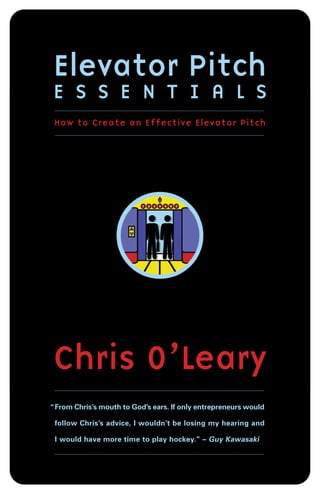 Elevator Pitch
E S S E N T I A L S
 How to Create an Effective Elevator Pitch




Chris O’Leary
“ From Chris’s mouth to God’s ears. If only entrepreneurs would

 follow Chris’s advice, I wouldn’t be losing my hearing and

 I would have more time to play hockey.” – Guy Kawasaki
 