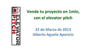 Vende	
  tu	
  proyecto	
  en	
  1min,	
  	
  
   con	
  el	
  elevator	
  pitch

     22	
  de	
  Marzo	
  de	
  2013	
  
    Alberto	
  Aguelo	
  Aparicio	
  
 