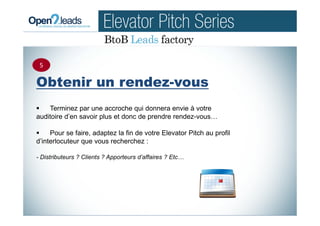 Obtenir un rendez-vous
Terminez par une accroche qui donnera envie à votre
auditoire d’en savoir plus et donc de prendre rendez-vous…
Pour se faire, adaptez la fin de votre Elevator Pitch au profil
d’interlocuteur que vous recherchez :
- Distributeurs ? Clients ? Apporteurs d’affaires ? Etc…
5
 